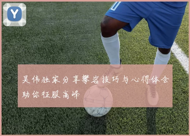 吴伟独家分享攀岩技巧与心得体会助你征服高峰