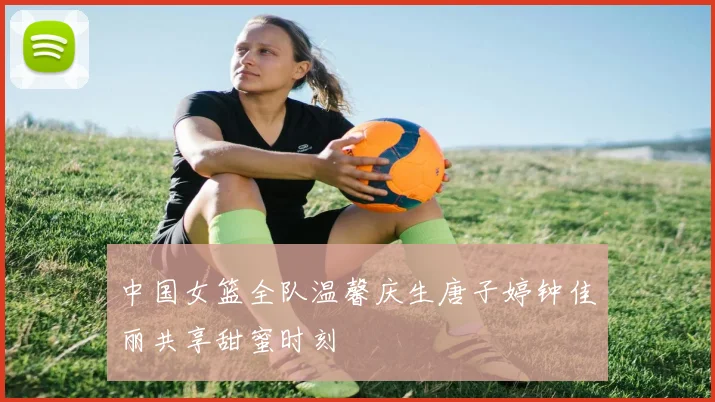 中国女篮全队温馨庆生唐子婷钟佳丽共享甜蜜时刻