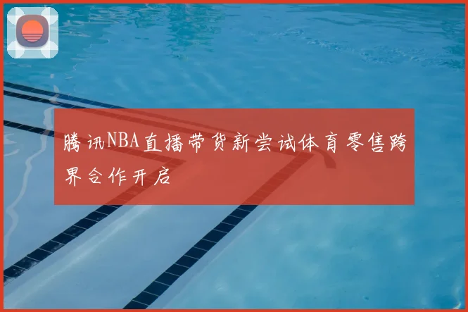 腾讯NBA直播带货新尝试体育零售跨界合作开启