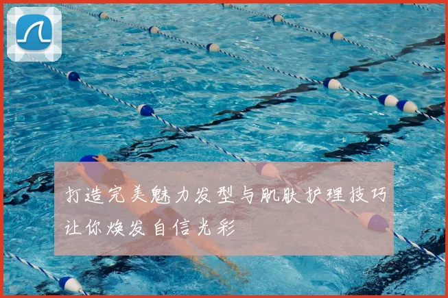打造完美魅力发型与肌肤护理技巧让你焕发自信光彩