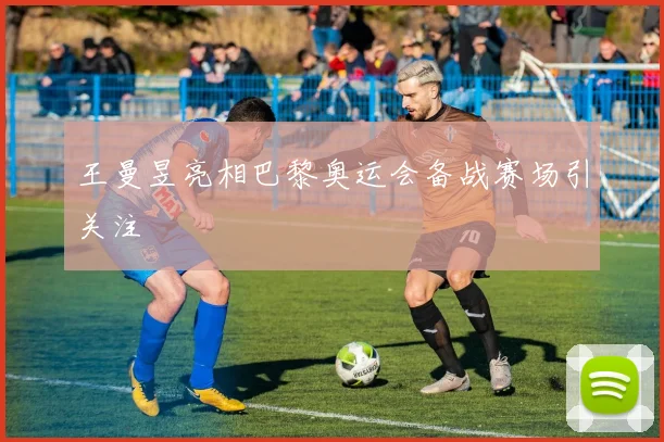 王曼昱亮相巴黎奥运会备战赛场引关注