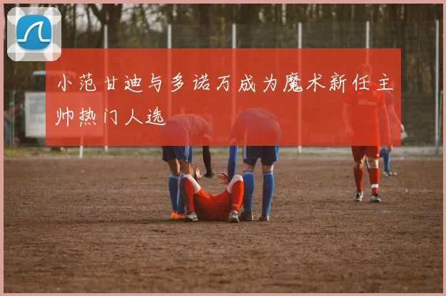 小范甘迪与多诺万成为魔术新任主帅热门人选