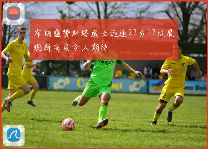 布朗盛赞科塔成长迅速27分17板展现新高度令人期待