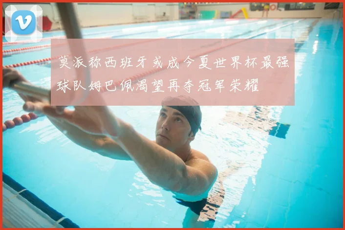 莫派称西班牙或成今夏世界杯最强球队姆巴佩渴望再夺冠军荣耀