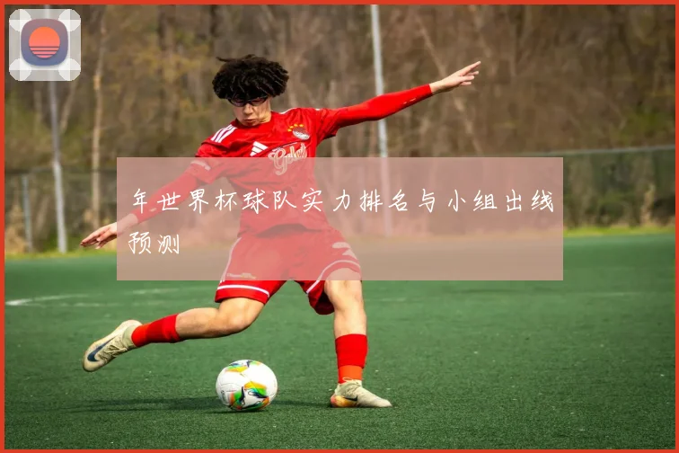 年世界杯球队实力排名与小组出线预测
