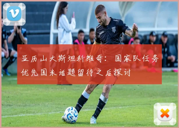 亚历山大斯坦科维奇:国家队任务优先国米话题留待之后探讨