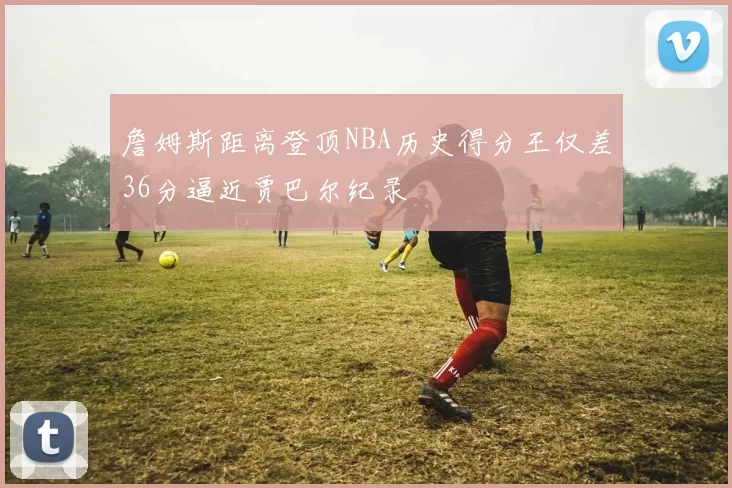 詹姆斯距离登顶NBA历史得分王仅差36分逼近贾巴尔纪录