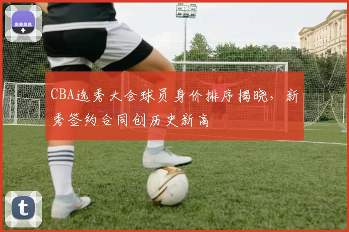 CBA选秀大会球员身价排序揭晓，新秀签约合同创历史新高