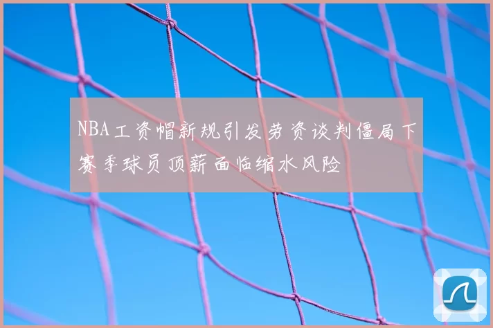 NBA工资帽新规引发劳资谈判僵局下赛季球员顶薪面临缩水风险