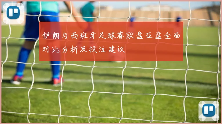伊朗与西班牙足球赛欧盘亚盘全面对比分析及投注建议