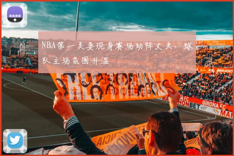 NBA第一美妻现身赛场助阵丈夫，球队主场氛围升温