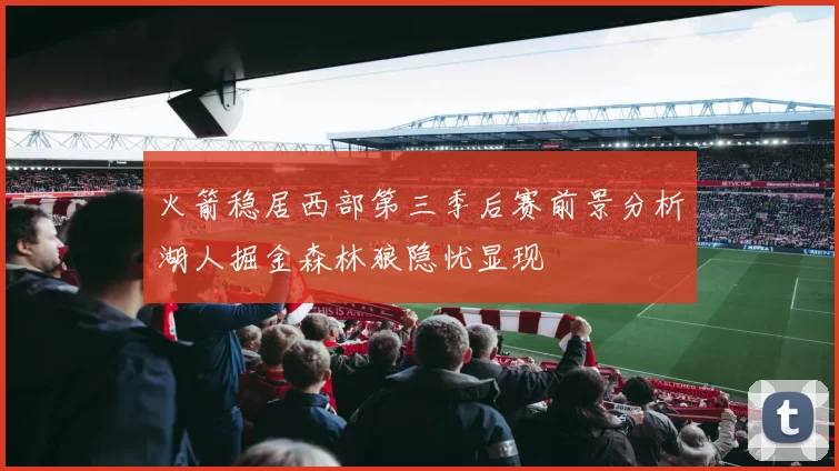 火箭稳居西部第三季后赛前景分析湖人掘金森林狼隐忧显现