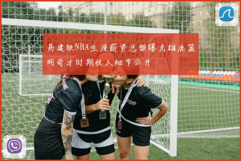 易建联NBA生涯薪资总额曝光雄鹿篮网奇才时期收入细节公开