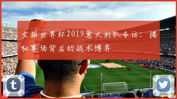 女排世界杯2019意大利队专访:揭秘赛场背后的战术博弈