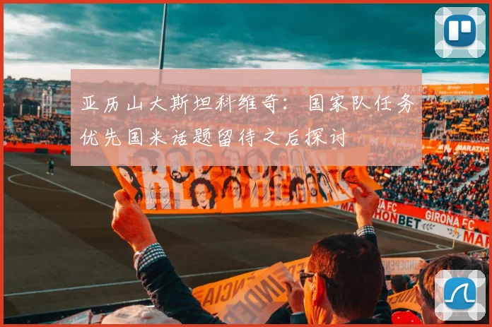 亚历山大斯坦科维奇：国家队任务优先国米话题留待之后探讨