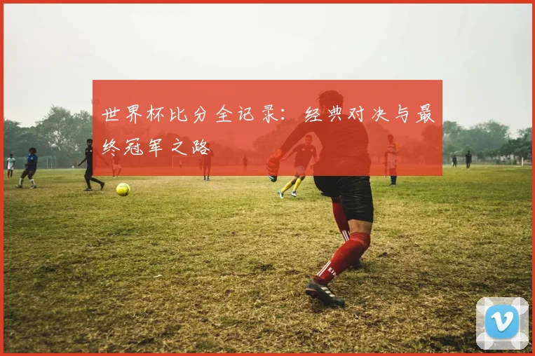 世界杯比分全记录：经典对决与最终冠军之路
