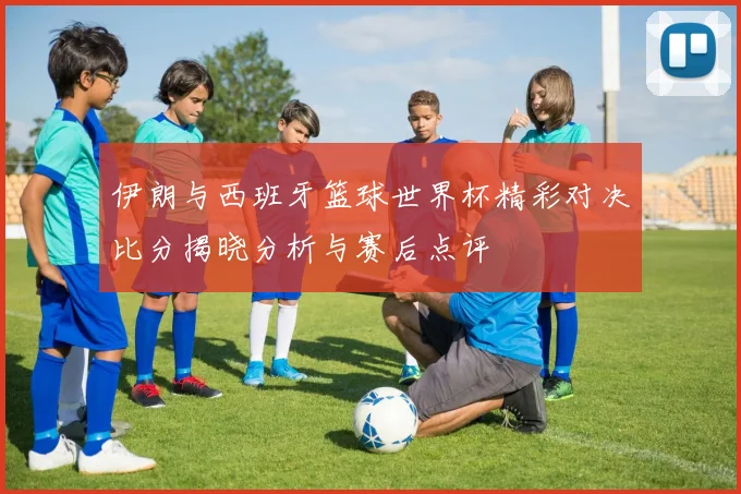 伊朗与西班牙篮球世界杯精彩对决比分揭晓分析与赛后点评
