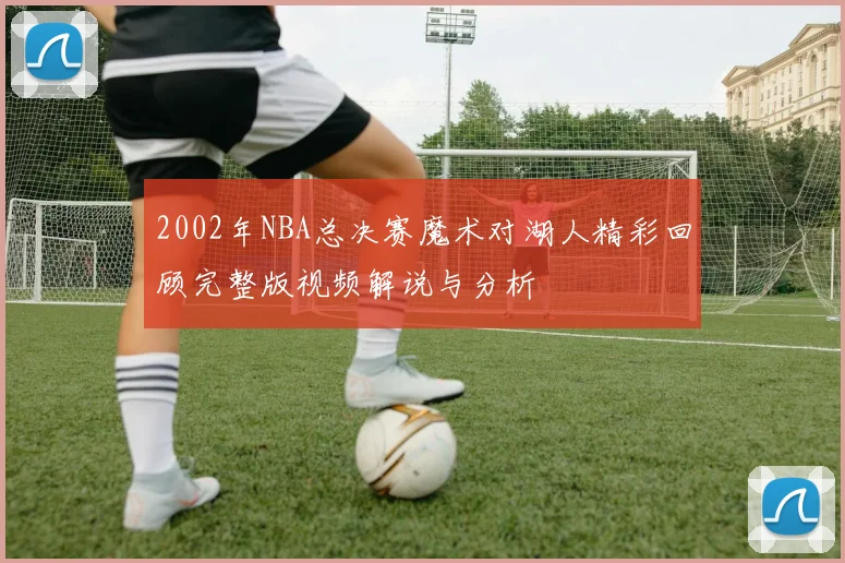 2002年NBA总决赛魔术对湖人精彩回顾完整版视频解说与分析