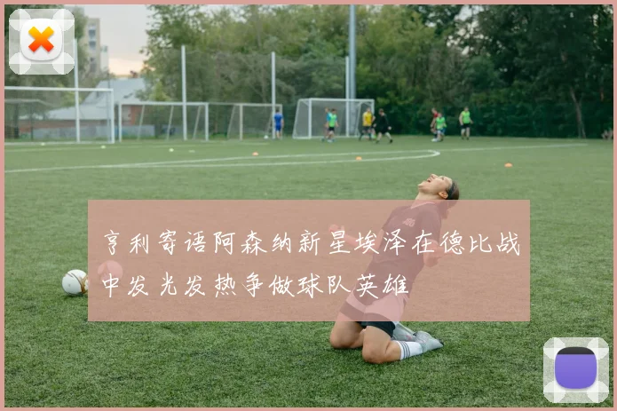 亨利寄语阿森纳新星埃泽在德比战中发光发热争做球队英雄