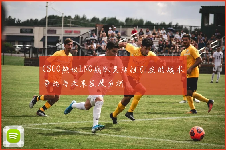 CSGO热议LNG战队灵活性引发的战术争论与未来发展分析