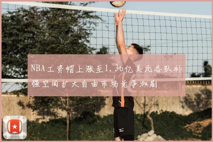 NBA工资帽上涨至1.36亿美元各队补强空间扩大自由市场竞争加剧